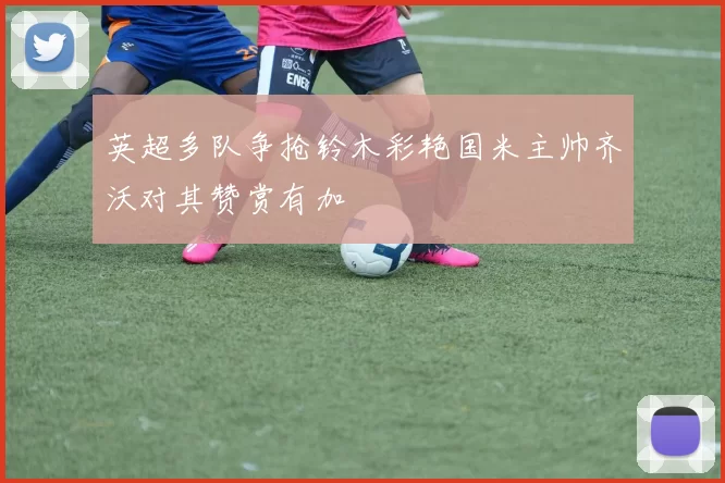英超多队争抢铃木彩艳国米主帅齐沃对其赞赏有加