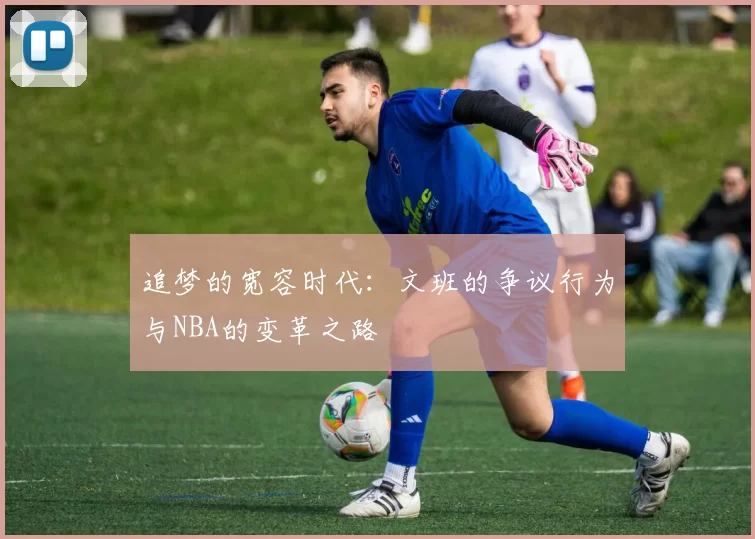 追梦的宽容时代：文班的争议行为与NBA的变革之路