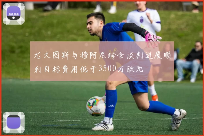 尤文图斯与穆阿尼转会谈判进展顺利目标费用低于3500万欧元