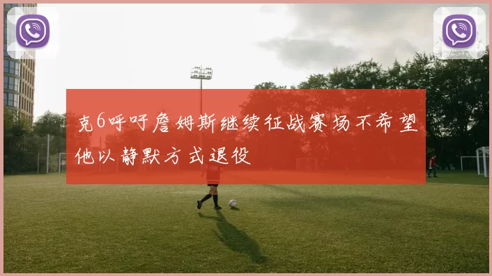 克6呼吁詹姆斯继续征战赛场不希望他以静默方式退役