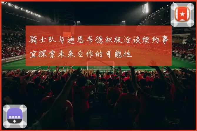 骑士队与迪恩韦德积极洽谈续约事宜探索未来合作的可能性