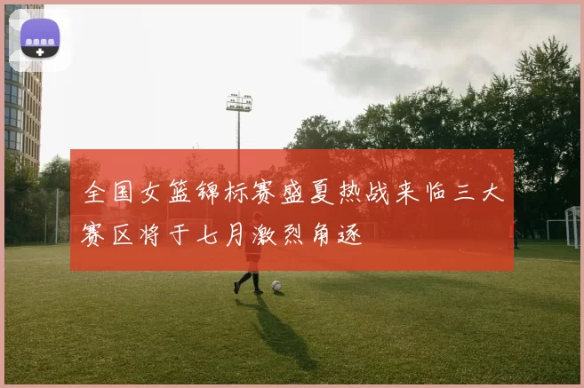 全国女篮锦标赛盛夏热战来临三大赛区将于七月激烈角逐