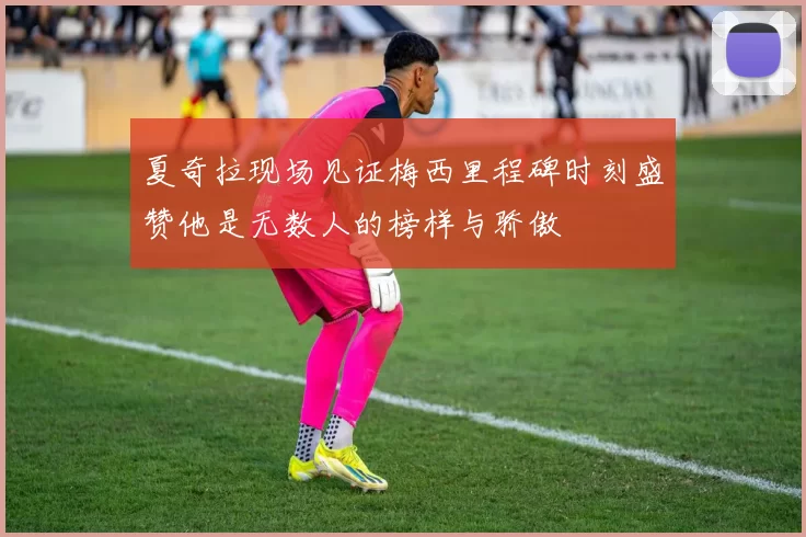 夏奇拉现场见证梅西里程碑时刻盛赞他是无数人的榜样与骄傲