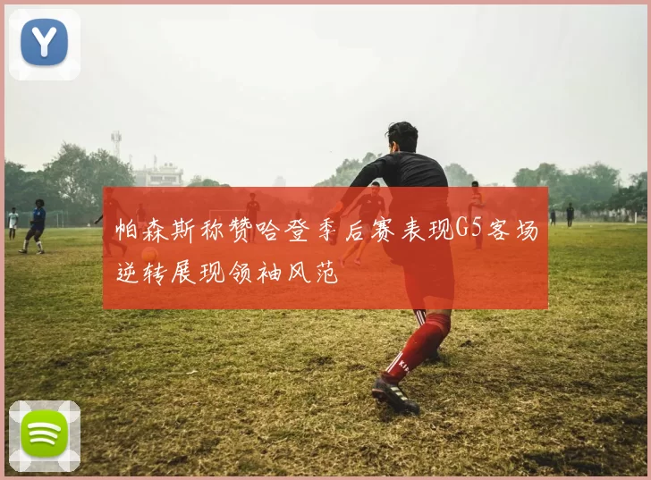 帕森斯称赞哈登季后赛表现G5客场逆转展现领袖风范