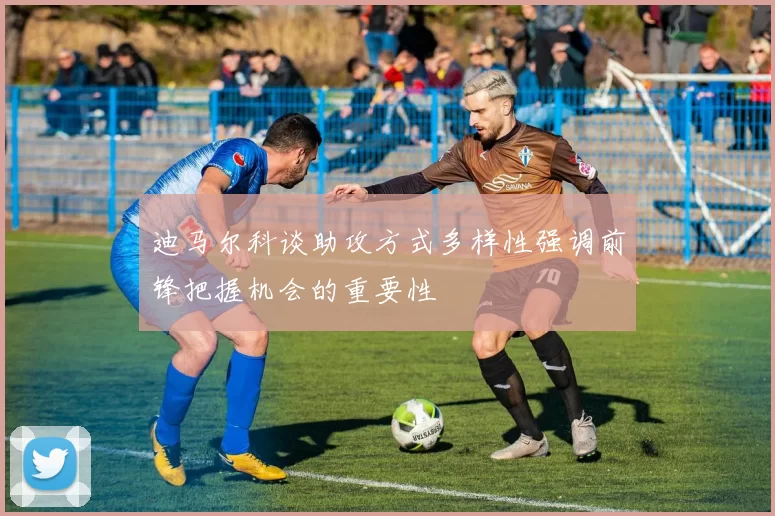 迪马尔科谈助攻方式多样性强调前锋把握机会的重要性