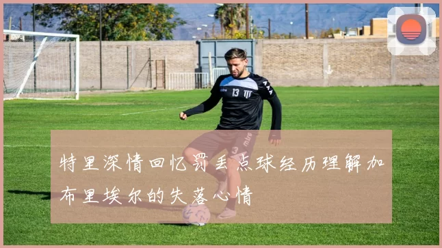 特里深情回忆罚丢点球经历理解加布里埃尔的失落心情
