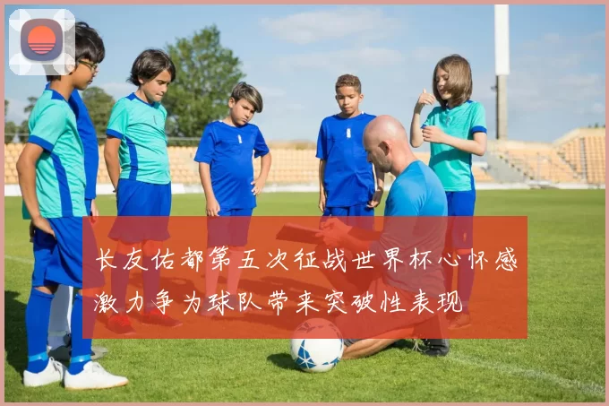 长友佑都第五次征战世界杯心怀感激力争为球队带来突破性表现