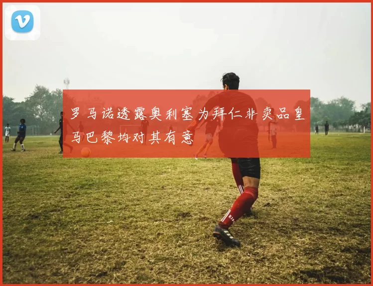 罗马诺透露奥利塞为拜仁非卖品皇马巴黎均对其有意
