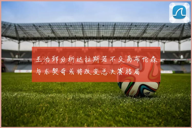 王治郅分析达拉斯若不交易布伦森与东契奇或将改变总决赛格局