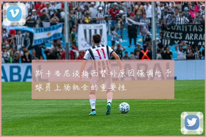 斯卡洛尼谈梅西替补原因强调给予球员上场机会的重要性