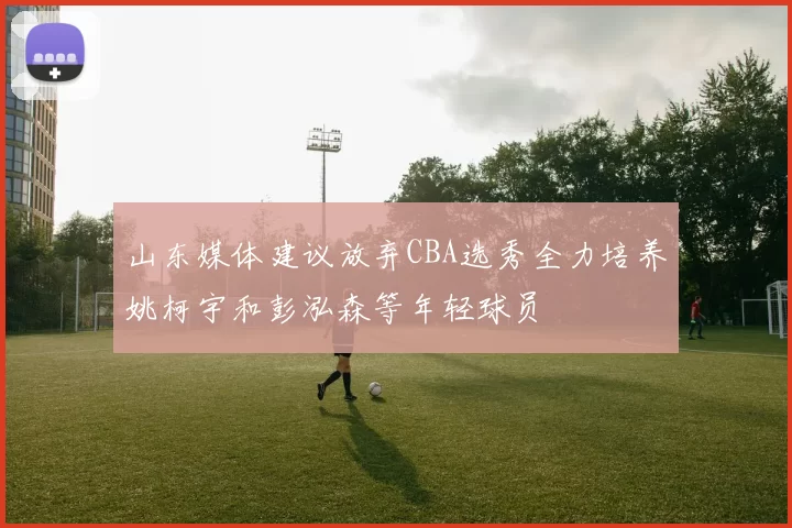 山东媒体建议放弃CBA选秀全力培养姚柯宇和彭泓森等年轻球员