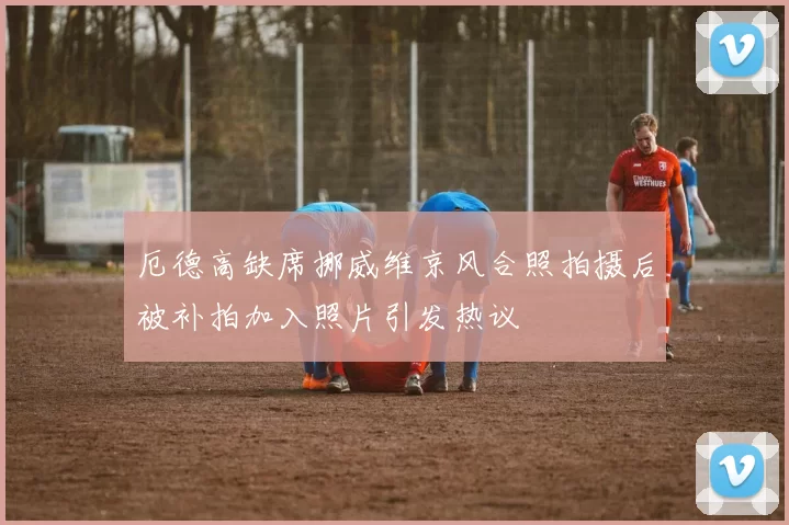 厄德高缺席挪威维京风合照拍摄后被补拍加入照片引发热议