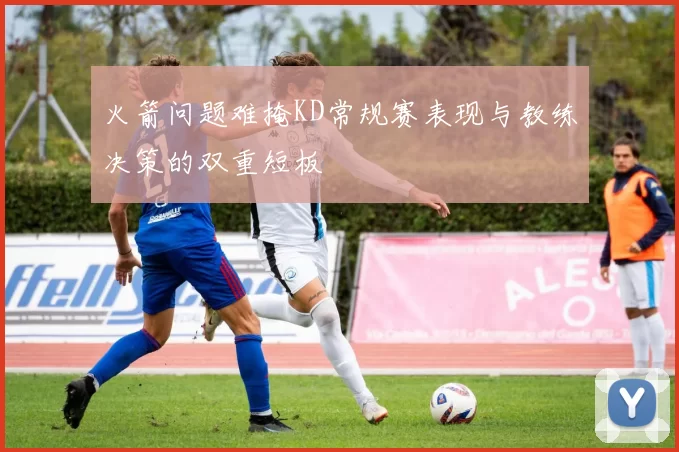 火箭问题难掩KD常规赛表现与教练决策的双重短板