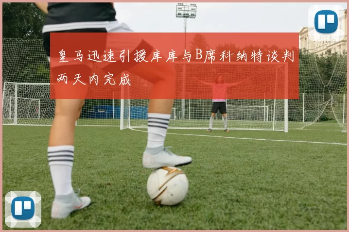 皇马迅速引援库库与B席科纳特谈判两天内完成