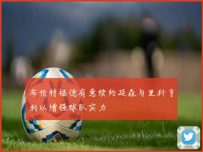 布伦特福德有意续约延森与里科亨利以增强球队实力