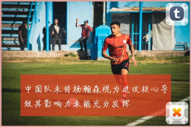 中国队未将杨瀚森视为进攻核心导致其影响力未能充分发挥