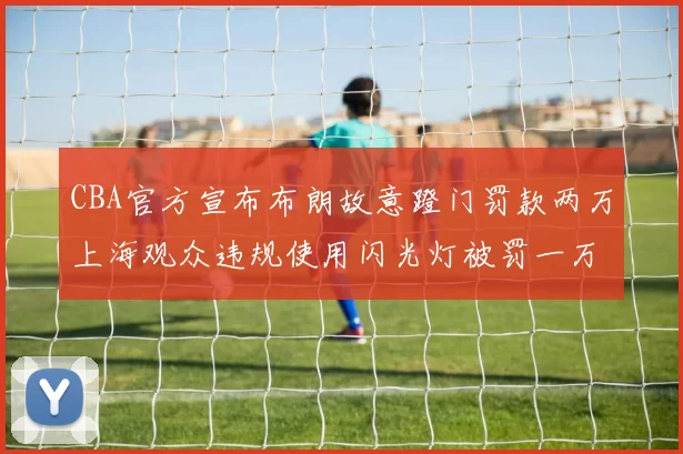 CBA官方宣布布朗故意蹬门罚款两万上海观众违规使用闪光灯被罚一万