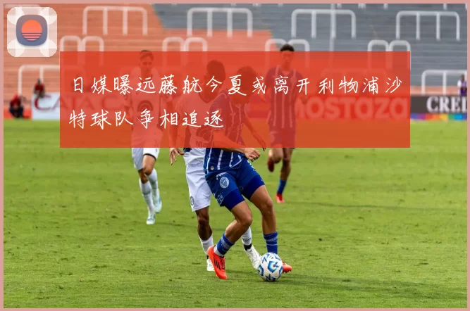 日媒曝远藤航今夏或离开利物浦沙特球队争相追逐