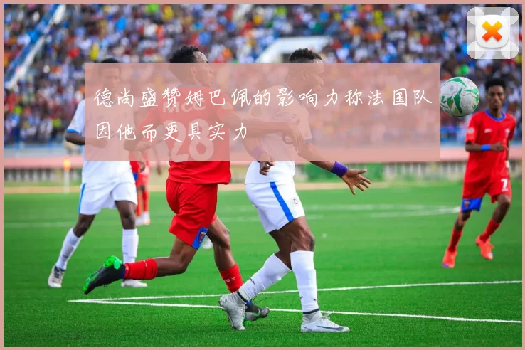 德尚盛赞姆巴佩的影响力称法国队因他而更具实力